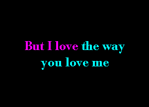 But I love the way

you love me