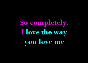 So completely.

I love the way

you love me