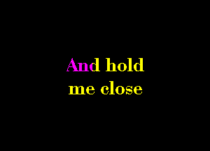 And hold

me close