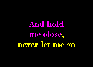 And hold

me close,
never let me go