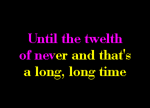 Uniil the twelth

of never and that's
a long, long time