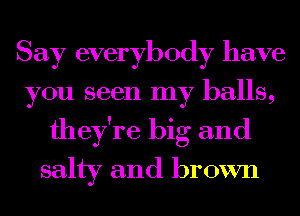 Say everybody have
you seen my balls,
they're big and

salty and brown