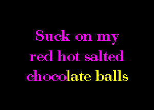 Suck 011 my

red hot salted
chocolate balls