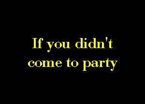 If you didn't

come to party