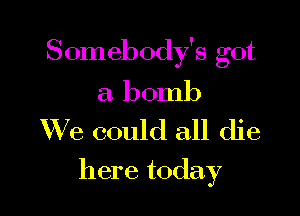 Somebody's got

a bomb
We could all die

here today