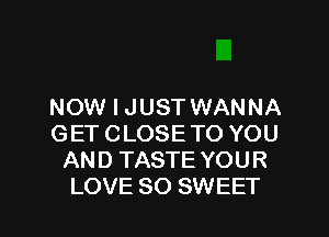 NOW I JUST WANNA

GET CLOSE TO YOU
AND TASTE YOUR
LOVE SO SWEET