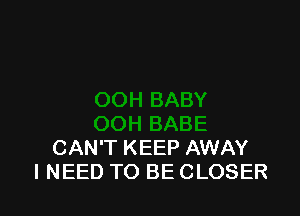 CAN'T KEEP AWAY
I NEED TO BE CLOSER