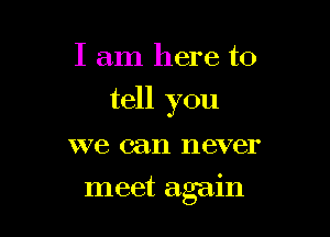 I am here to
tell you

we can 11 ever

meet again