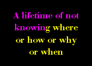 A lifetime of not

knowing where

01' how or Why
or When