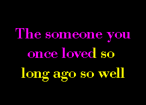 The someone you

once loved so

long ago so well