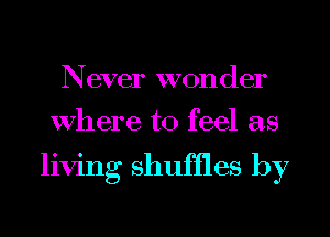 Never wonder
Where to feel as

living shuffles by