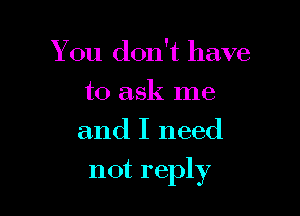 You don't have
to ask me
and I need

not reply