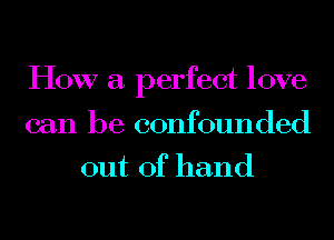 HOW a perfect love
can be confounded
out of hand