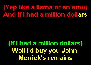 (Yep like a llama or en emu)
And ifl had a million dollars

(lfl had a million dollars)
Well I'd buy you John
Merrick's remains