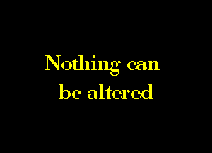 N 0thng can

be altered