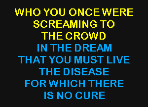 WHO YOU ONCEWERE
SCREAMING T0
THECROWD
IN THE DREAM
THAT YOU MUST LIVE
THE DISEASE
FOR WHICH THERE
IS NO CURE