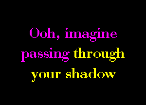 Ooh, imagine

passing through

your shadow