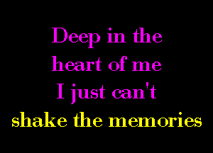 Deep in the
heart of me
I just can't

shake the memories