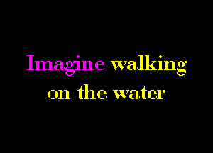 Imagine walking

on the water