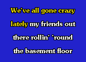 We've all gone crazy
lately my friends out
there rollin' 'round

the basement floor