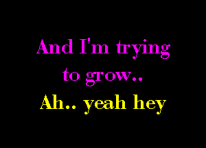 And I'm trying

to grow..

AIL. yeah hey