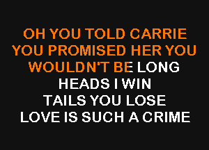 0H YOU TOLD CARRIE
YOU PROMISED HER YOU
WOULDN'T BE LONG
HEADS I WIN
TAILS YOU LOSE
LOVE IS SUCH A CRIME