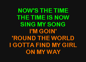 NOW'S THETIME
THETIME IS NOW
SING MY SONG
I'M GOIN'
'ROUND THEWORLD
I GOTTA FIND MY GIRL

ON MY WAY I