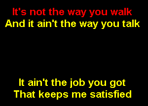 It's not the way you walk
And it ain't the way you talk

It ain't the job you got

That keeps me satisfied