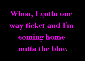 Whoa, I gotta one
way ticket and I'm
coming home
outta the blue