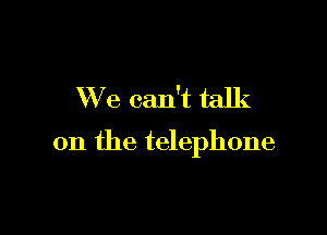 We can't talk

on the telephone