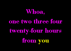 Whoa,

one two three four
twenty-four hours

from you