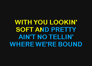 WITH YOU LOOKIN'
SOFT AND PRETTY
AIN'T N0 TELLIN'
WHEREWE'RE BOUND