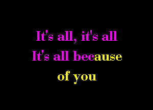 It's all, it's all

It's all because

of you