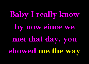 Baby I really know

by now since we

met that day, you

showed me the way