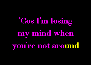 'Cos I'm losing
my mind When

you're not around
