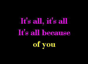 It's all, it's all

It's all because

of you