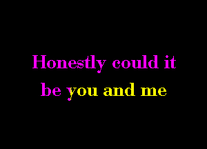 Honestly could it

be you and me