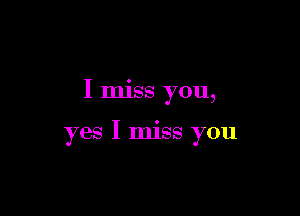 I miss you,

yes I miss you