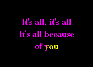 It's all, it's all

It's all because

of you