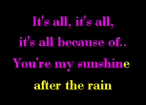 It's all, it's all,
it's all because 0f..
You're my sunshine

after the rain