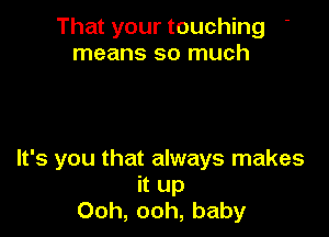 That your touching
means so much

It's you that always makes
it up
Ooh, ooh, baby