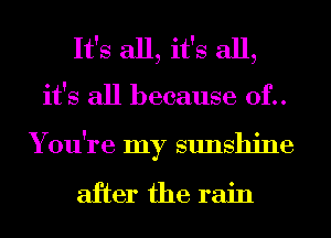 It's all, it's all,
it's all because 0f..
You're my sunshine

after the rain