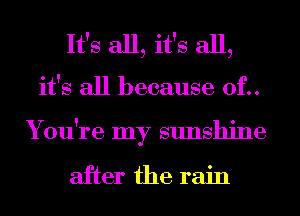 It's all, it's all,
it's all because 0f..
You're my sunshine

after the rain