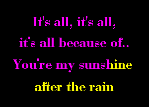 It's all, it's all,
it's all because 0f..
You're my sunshine

after the rain