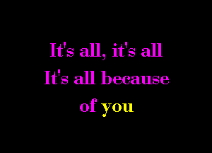 It's all, it's all

It's all because

of you