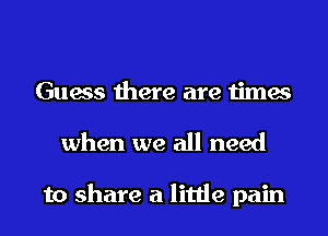 Guess there are times
when we all need

to share a little pain