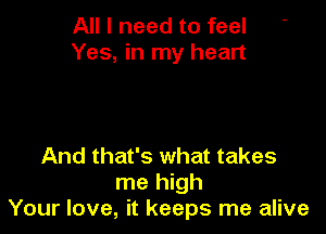 All I need to feel
Yes, in my heart

And that's what takes
me high
Your love, it keeps me alive