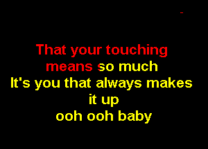 That your touching
means so much

It's you that always makes
it up
ooh ooh baby