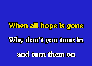When all hope is gone
Why don't you tune in

and turn them on