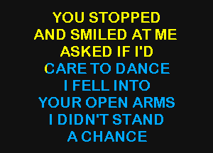 YOU STOPPED
AND SMILED AT ME
ASKED IF I'D
CARE TO DANCE
I FELL INTO
YOUR OPEN ARMS

IDIDN'TSTAND
ACHANCE l